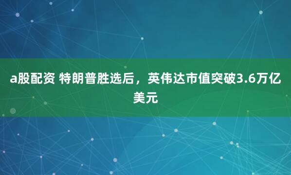 a股配资 特朗普胜选后，英伟达市值突破3.6万亿美元