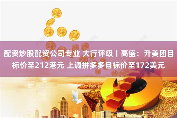 配资炒股配资公司专业 大行评级丨高盛：升美团目标价至212港元 上调拼多多目标价至172美元