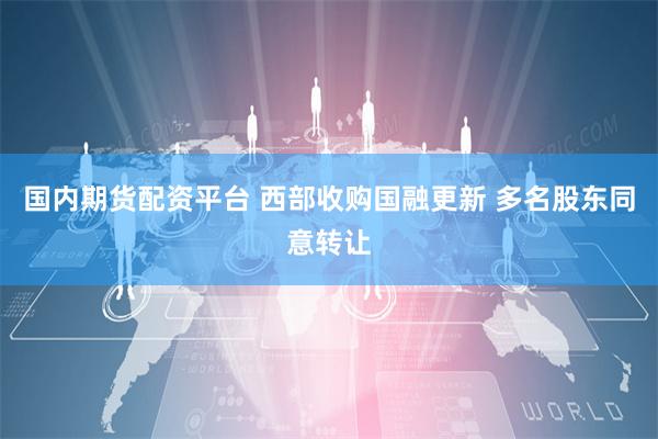 国内期货配资平台 西部收购国融更新 多名股东同意转让