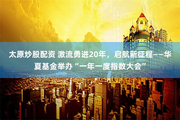 太原炒股配资 激流勇进20年，启航新征程——华夏基金举办“一年一度指数大会”