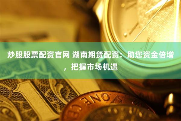 炒股股票配资官网 湖南期货配资：助您资金倍增，把握市场机遇