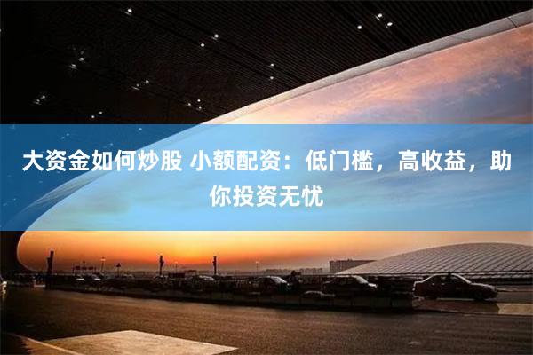 大资金如何炒股 小额配资：低门槛，高收益，助你投资无忧