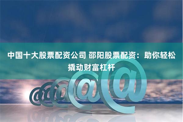 中国十大股票配资公司 邵阳股票配资：助你轻松撬动财富杠杆
