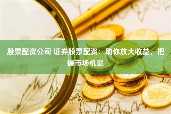股票配资公司 证券股票配资：助你放大收益，把握市场机遇