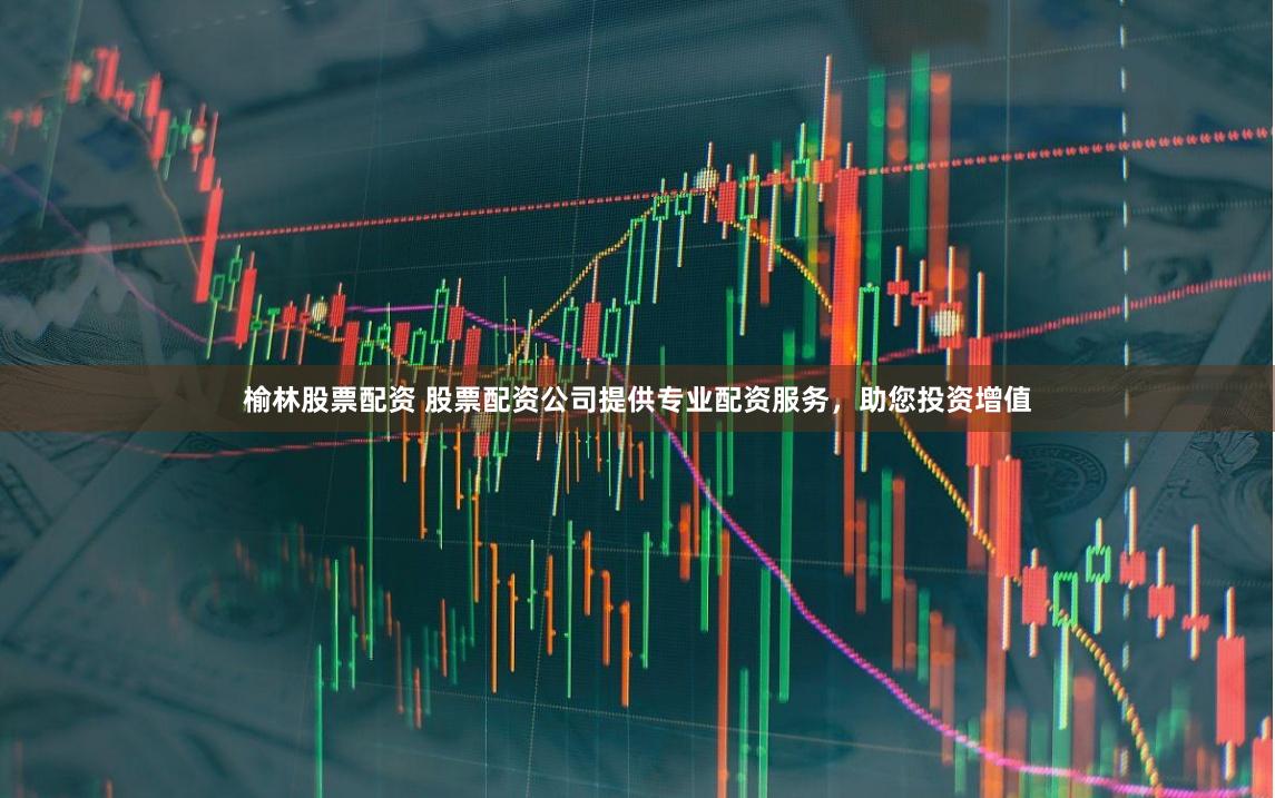 榆林股票配资 股票配资公司提供专业配资服务，助您投资增值