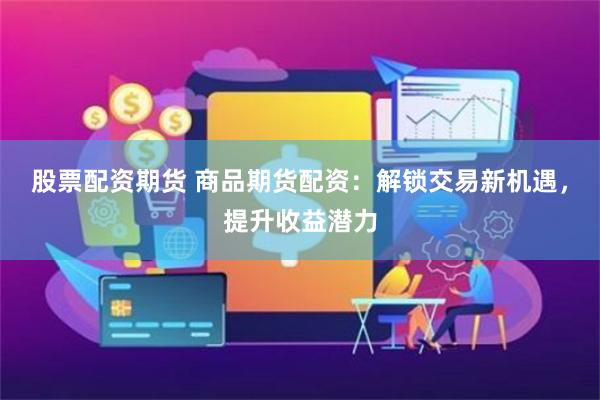 股票配资期货 商品期货配资：解锁交易新机遇，提升收益潜力