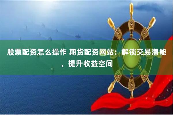 股票配资怎么操作 期货配资网站：解锁交易潜能，提升收益空间