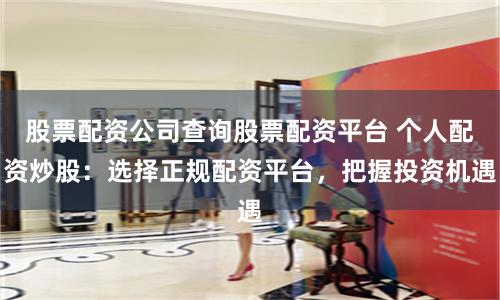 股票配资公司查询股票配资平台 个人配资炒股：选择正规配资平台，把握投资机遇