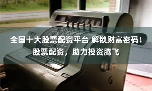 全国十大股票配资平台 解锁财富密码！股票配资，助力投资腾飞