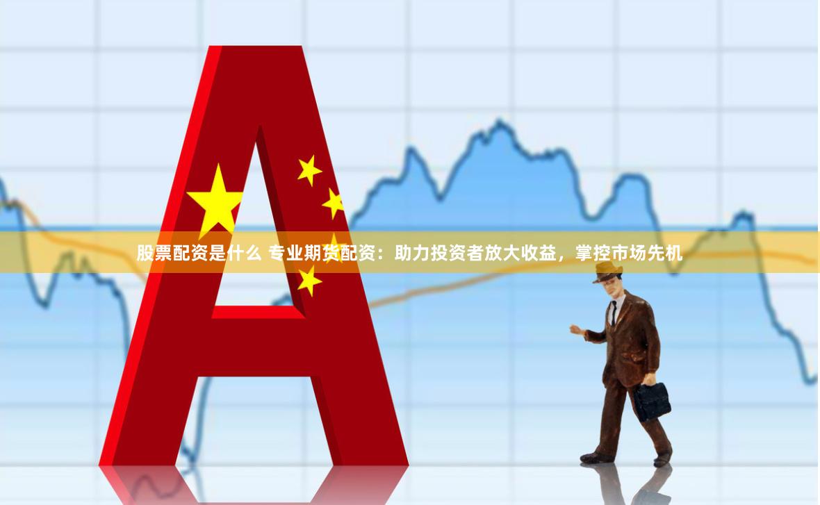 股票配资是什么 专业期货配资：助力投资者放大收益，掌控市场先机