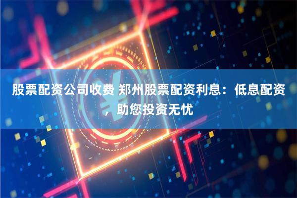 股票配资公司收费 郑州股票配资利息：低息配资，助您投资无忧