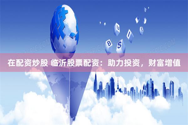 在配资炒股 临沂股票配资：助力投资，财富增值