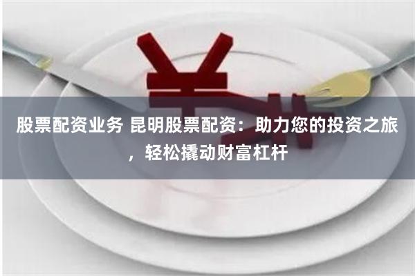 股票配资业务 昆明股票配资：助力您的投资之旅，轻松撬动财富杠杆
