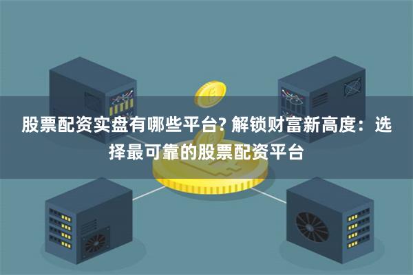 股票配资实盘有哪些平台? 解锁财富新高度:选择最可靠的股票配资平台