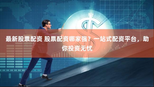 最新股票配资 股票配资哪家强？一站式配资平台，助你投资无忧