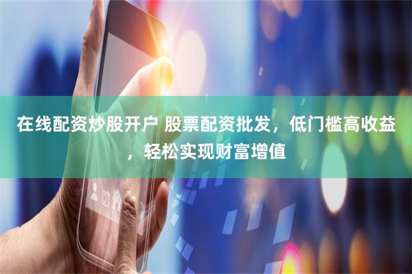 在线配资炒股开户 股票配资批发，低门槛高收益，轻松实现财富增值