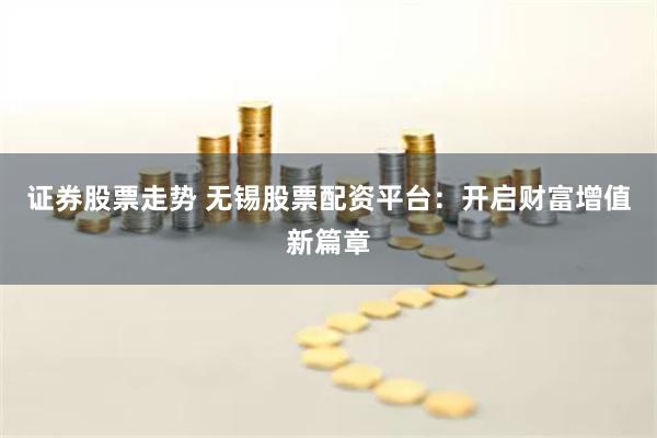 证券股票走势 无锡股票配资平台：开启财富增值新篇章