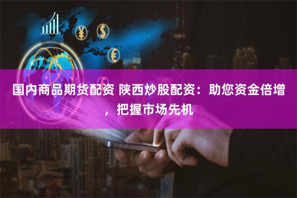 国内商品期货配资 陕西炒股配资:助您资金倍增,把握市场先机