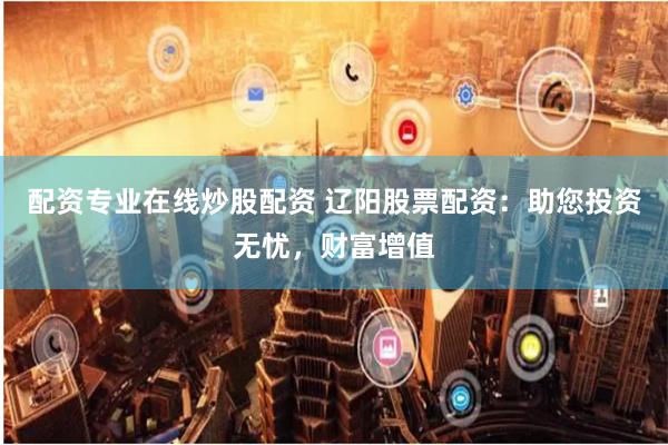 配资专业在线炒股配资 辽阳股票配资:助您投资无忧,财富增值