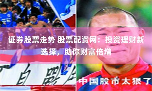 证券股票走势 股票配资网：投资理财新选择，助你财富倍增
