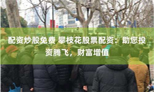 配资炒股免费 攀枝花股票配资:助您投资腾飞,财富增值
