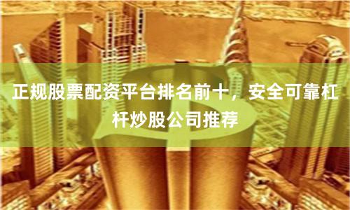 正规股票配资平台排名前十，安全可靠杠杆炒股公司推荐