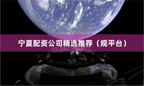 宁夏配资公司精选推荐（规平台）